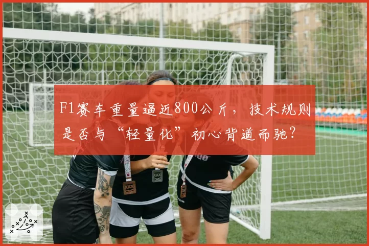 F1赛车重量逼近800公斤,技术规则是否与“轻量化”初心背道而驰?
