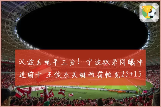 汉兹丢绝平三分！宁波双杀同曦冲进前十 王俊杰关键两罚帕克25+15