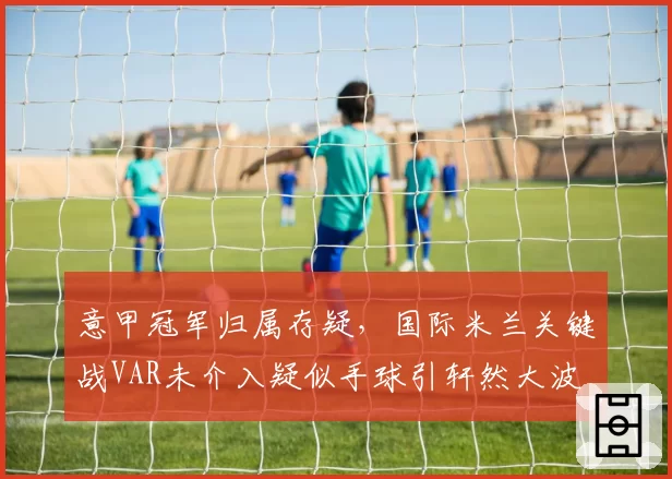 意甲冠军归属存疑,国际米兰关键战VAR未介入疑似手球引轩然大波