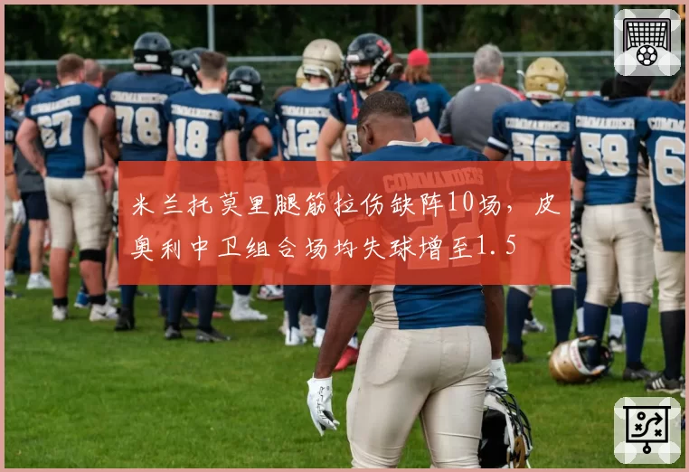 米兰托莫里腿筋拉伤缺阵10场，皮奥利中卫组合场均失球增至1.5