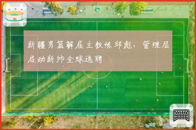 新疆男篮解雇主教练邱彪,管理层启动新帅全球选聘