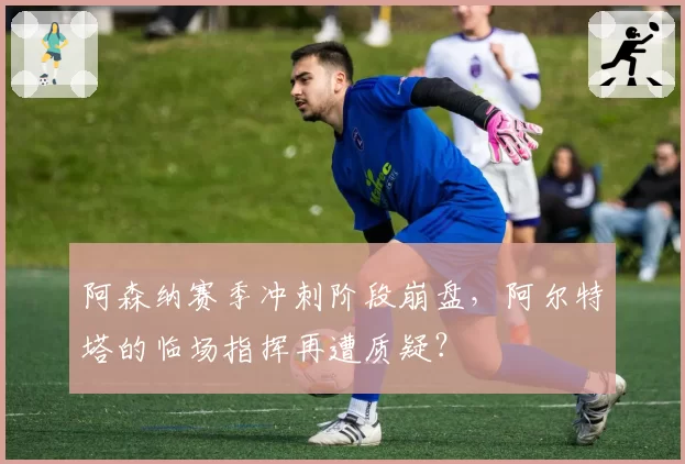 阿森纳赛季冲刺阶段崩盘，阿尔特塔的临场指挥再遭质疑？