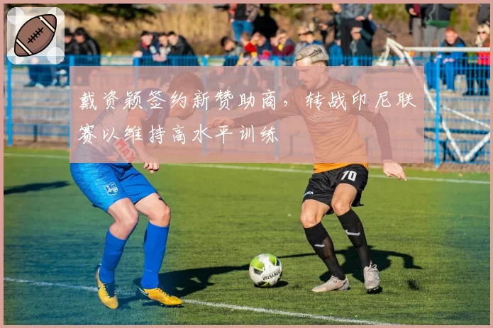 戴资颖签约新赞助商，转战印尼联赛以维持高水平训练