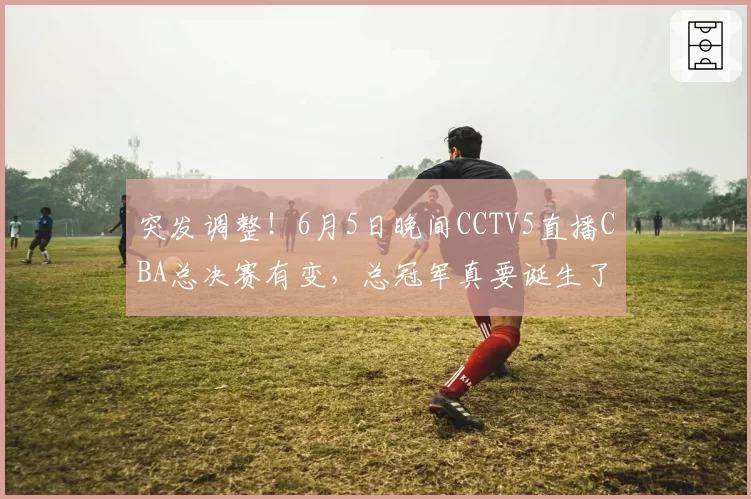 突发调整！6月5日晚间CCTV5直播CBA总决赛有变，总冠军真要诞生了