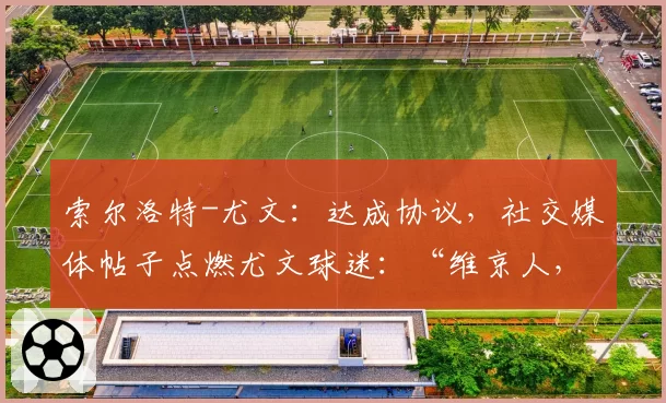 索尔洛特-尤文:达成协议,社交媒体帖子点燃尤文球迷:“维京人,我们等你”