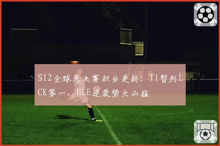 S12全球总决赛积分更新：T1暂列LCK第一，HLE逆袭势头凶猛