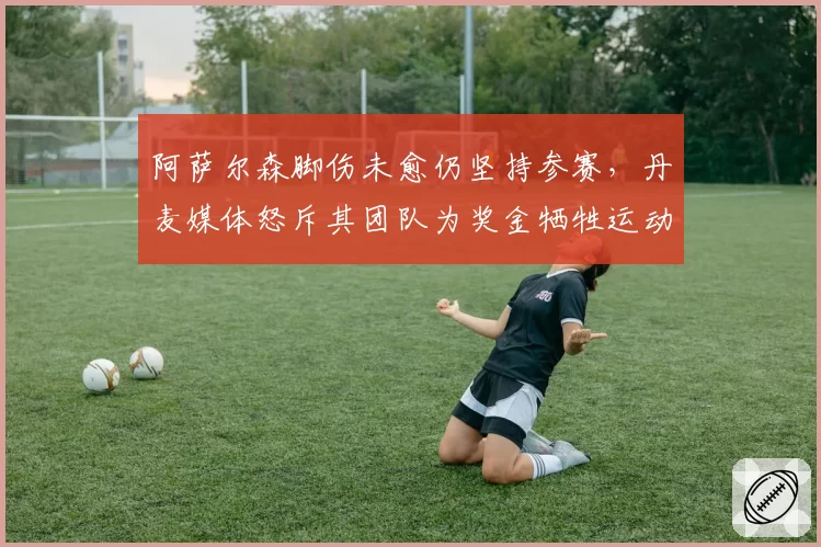 阿萨尔森脚伤未愈仍坚持参赛,丹麦媒体怒斥其团队为奖金牺牲运动员健康