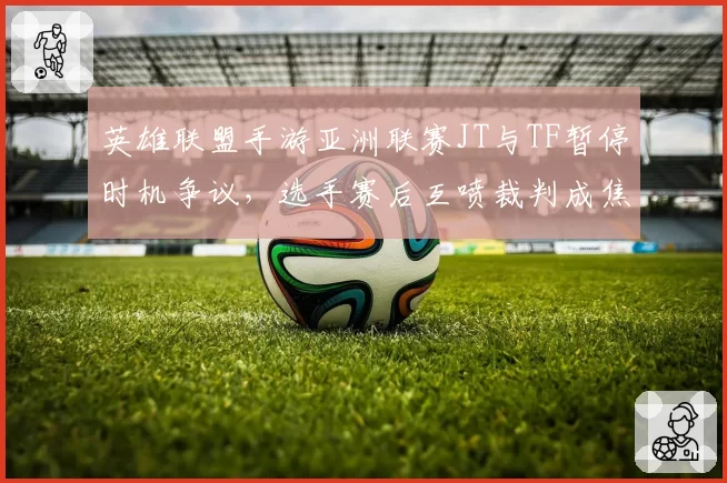 英雄联盟手游亚洲联赛JT与TF暂停时机争议，选手赛后互喷裁判成焦点