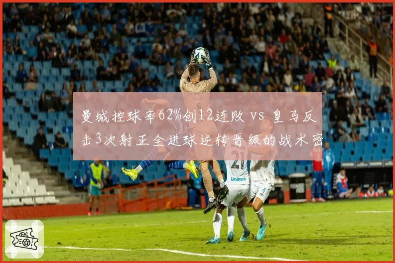 曼城控球率62%创12连败 vs 皇马反击3次射正全进球逆转晋级的战术密码