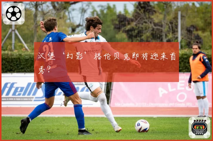 汉堡‘幻影’格伦贝克即将迎来首秀?