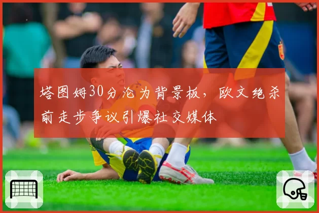 塔图姆30分沦为背景板,欧文绝杀前走步争议引爆社交媒体