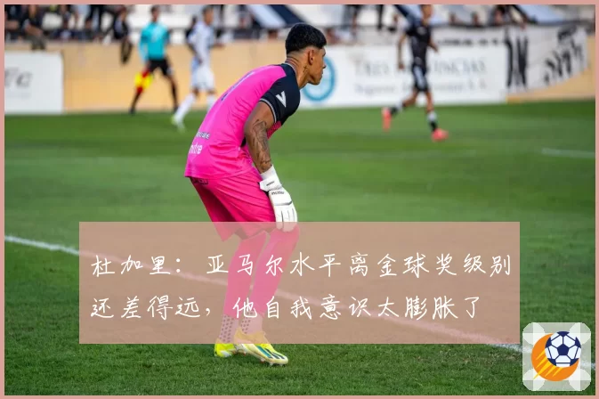 杜加里：亚马尔水平离金球奖级别还差得远，他自我意识太膨胀了