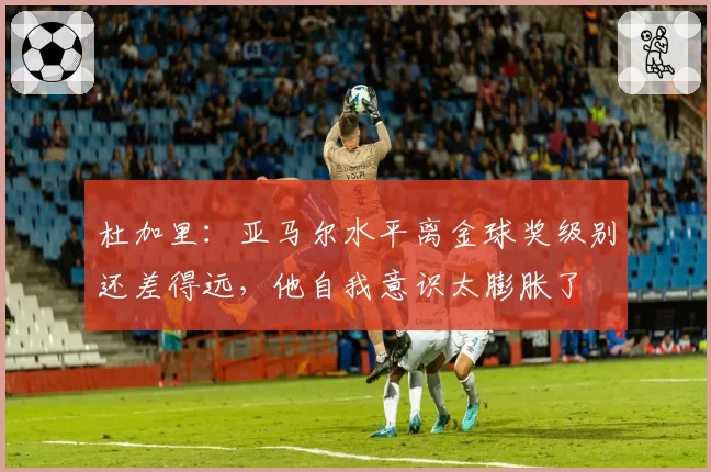 杜加里：亚马尔水平离金球奖级别还差得远，他自我意识太膨胀了