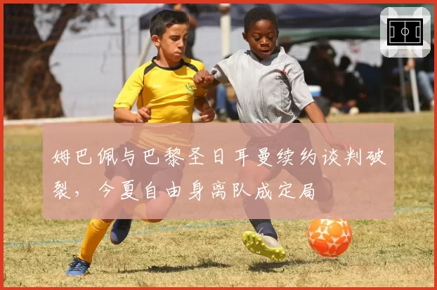 姆巴佩与巴黎圣日耳曼续约谈判破裂，今夏自由身离队成定局