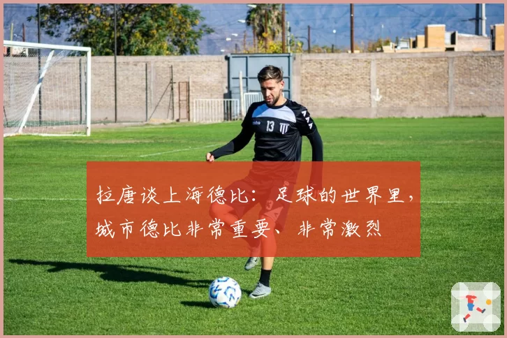 拉唐谈上海德比:足球的世界里,城市德比非常重要、非常激烈