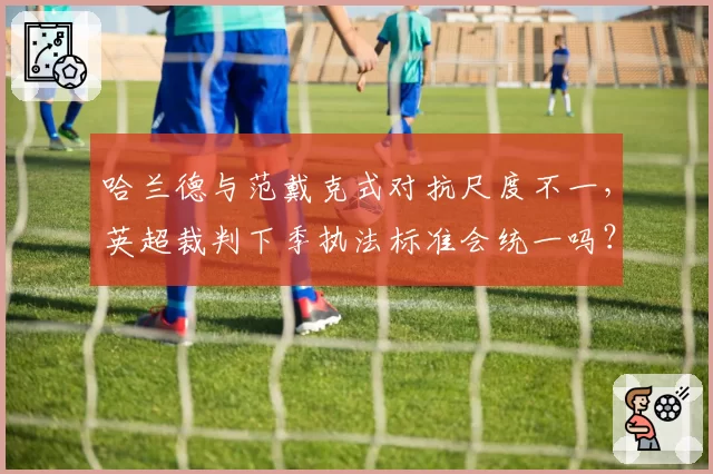 哈兰德与范戴克式对抗尺度不一,英超裁判下季执法标准会统一吗?