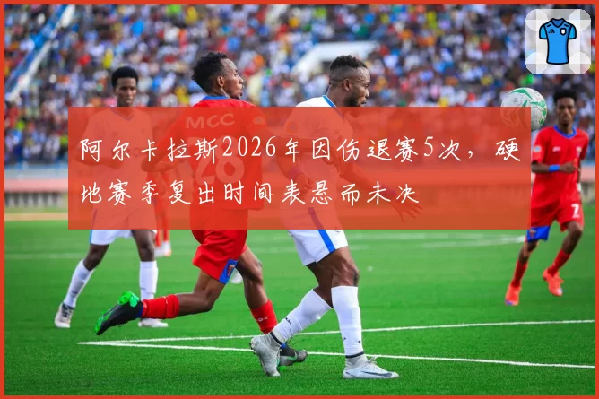 阿尔卡拉斯2026年因伤退赛5次,硬地赛季复出时间表悬而未决
