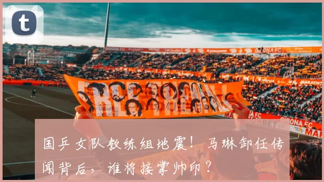 国乒女队教练组地震!马琳卸任传闻背后,谁将接掌帅印?