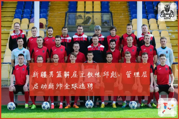 新疆男篮解雇主教练邱彪,管理层启动新帅全球选聘
