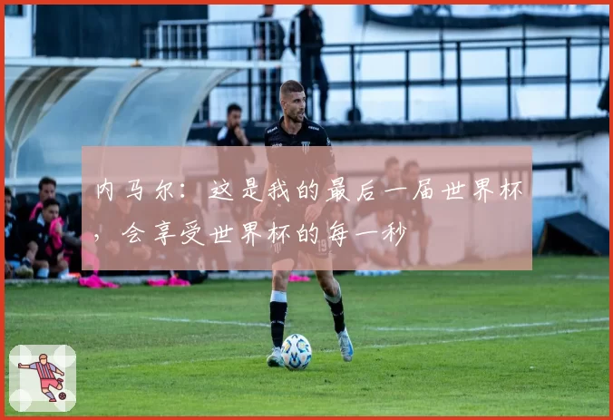 内马尔:这是我的最后一届世界杯,会享受世界杯的每一秒
