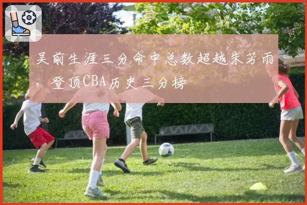 吴前生涯三分命中总数超越朱芳雨，登顶CBA历史三分榜