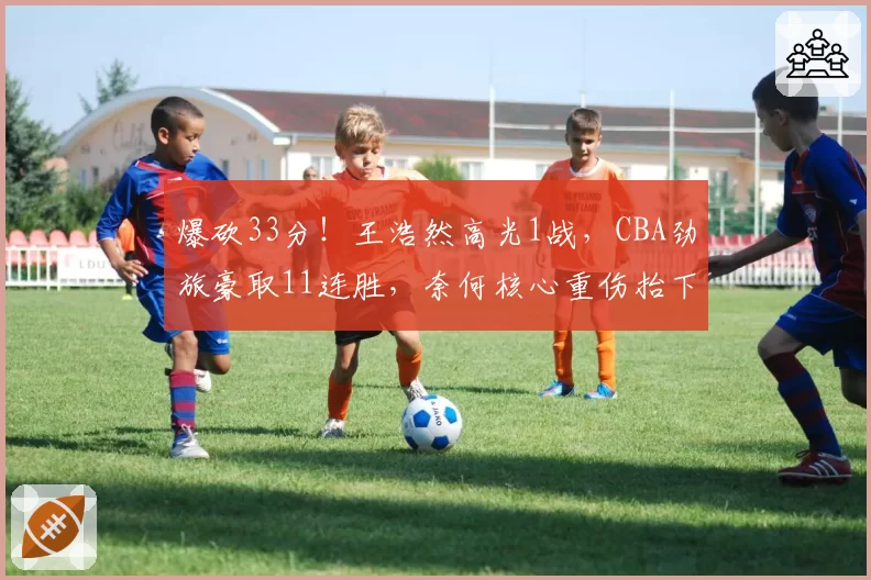 爆砍33分！王浩然高光1战，CBA劲旅豪取11连胜，奈何核心重伤抬下