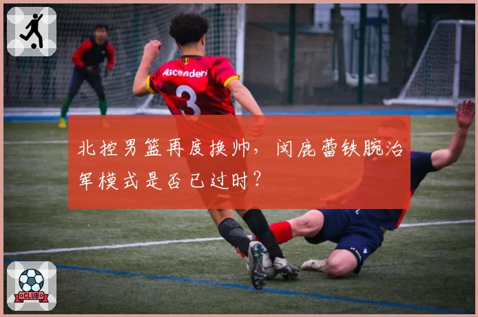 北控男篮再度换帅，闵鹿蕾铁腕治军模式是否已过时？