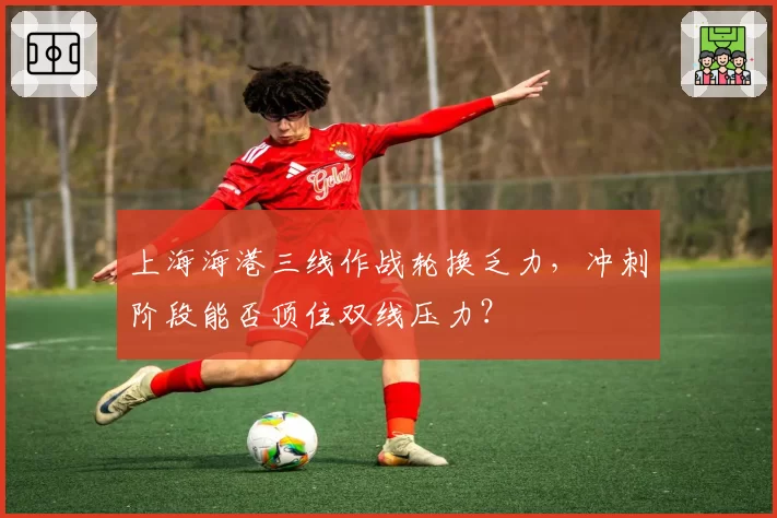 上海海港三线作战轮换乏力，冲刺阶段能否顶住双线压力？