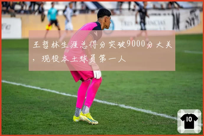 王哲林生涯总得分突破9000分大关，现役本土球员第一人