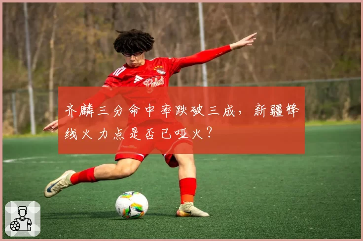 齐麟三分命中率跌破三成,新疆锋线火力点是否已哑火?
