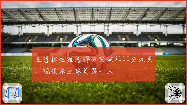 王哲林生涯总得分突破9000分大关，现役本土球员第一人