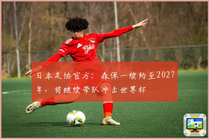 日本足协官方：森保一续约至2027年，将继续带队冲击世界杯