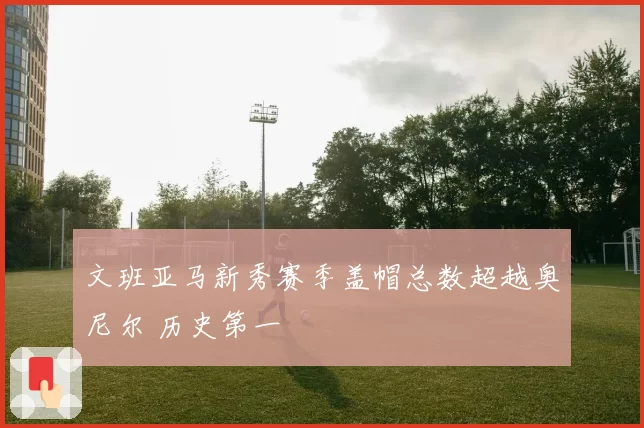 文班亚马新秀赛季盖帽总数超越奥尼尔 历史第一