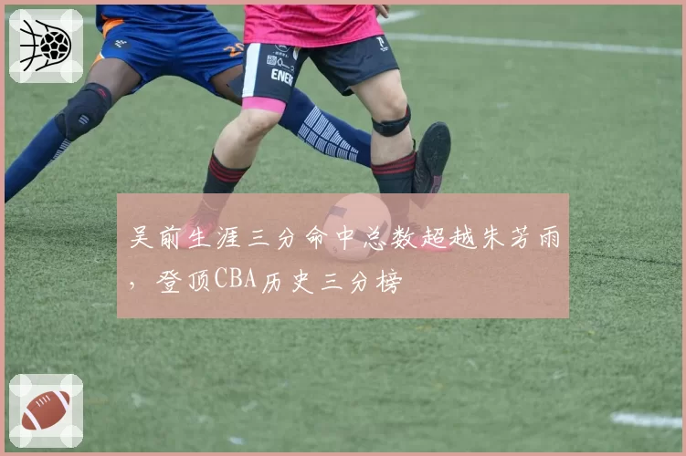 吴前生涯三分命中总数超越朱芳雨，登顶CBA历史三分榜