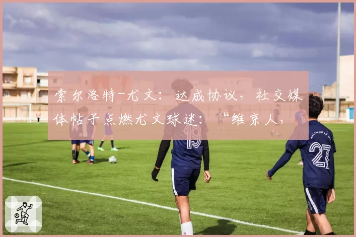 索尔洛特-尤文:达成协议,社交媒体帖子点燃尤文球迷:“维京人,我们等你”