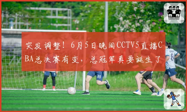 突发调整！6月5日晚间CCTV5直播CBA总决赛有变，总冠军真要诞生了