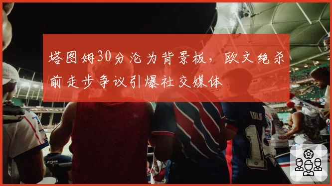 塔图姆30分沦为背景板,欧文绝杀前走步争议引爆社交媒体