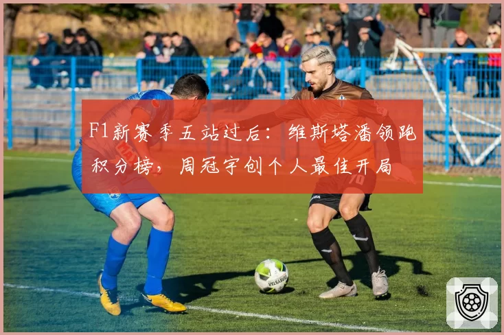 F1新赛季五站过后:维斯塔潘领跑积分榜,周冠宇创个人最佳开局