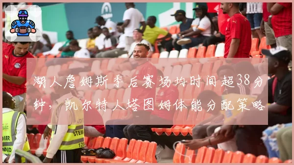 湖人詹姆斯季后赛场均时间超38分钟，凯尔特人塔图姆体能分配策略更高效