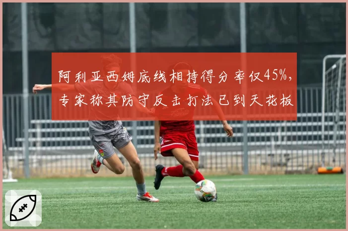 阿利亚西姆底线相持得分率仅45%,专家称其防守反击打法已到天花板