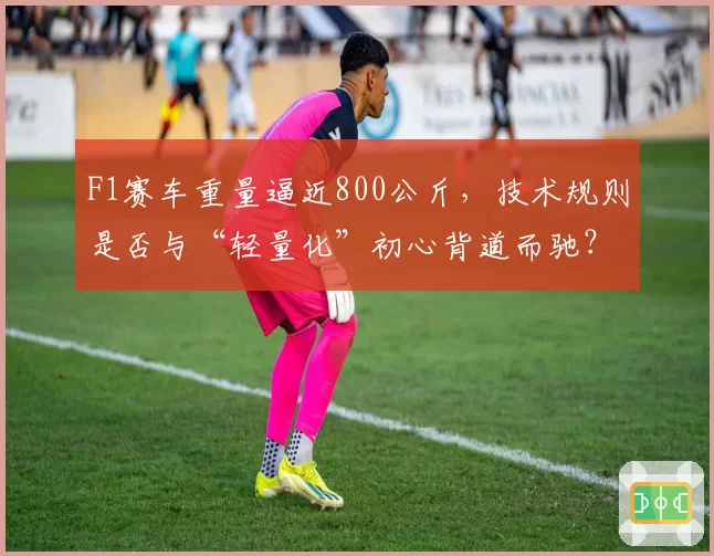 F1赛车重量逼近800公斤,技术规则是否与“轻量化”初心背道而驰?