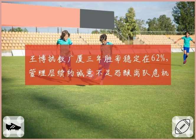 王博执教广厦三年胜率稳定在62%，管理层续约诚意不足恐酿离队危机