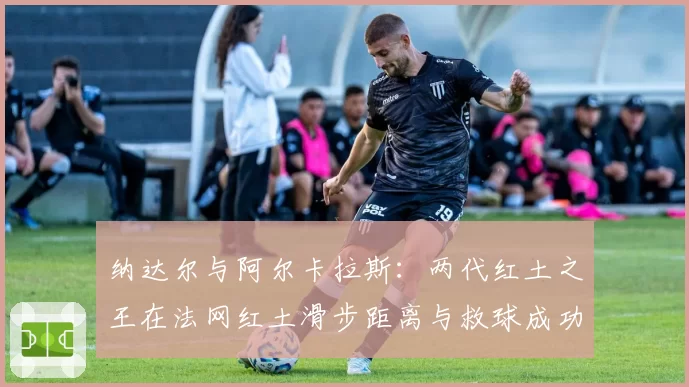 纳达尔与阿尔卡拉斯：两代红土之王在法网红土滑步距离与救球成功率数据传承分析