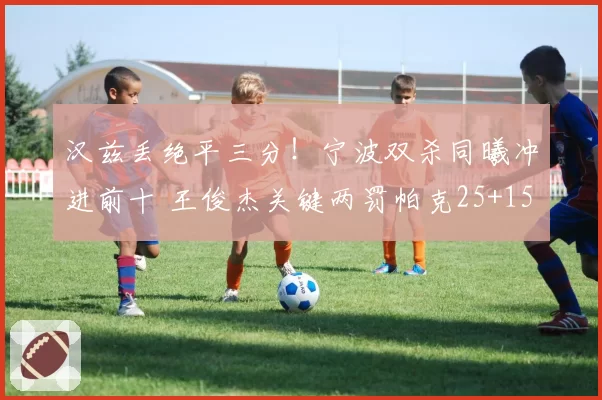 汉兹丢绝平三分！宁波双杀同曦冲进前十 王俊杰关键两罚帕克25+15