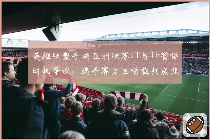 英雄联盟手游亚洲联赛JT与TF暂停时机争议，选手赛后互喷裁判成焦点