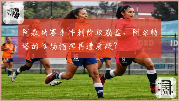 阿森纳赛季冲刺阶段崩盘，阿尔特塔的临场指挥再遭质疑？