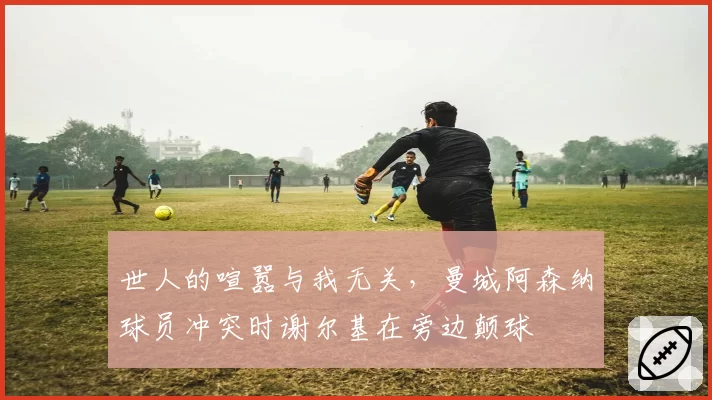 世人的喧嚣与我无关,曼城阿森纳球员冲突时谢尔基在旁边颠球