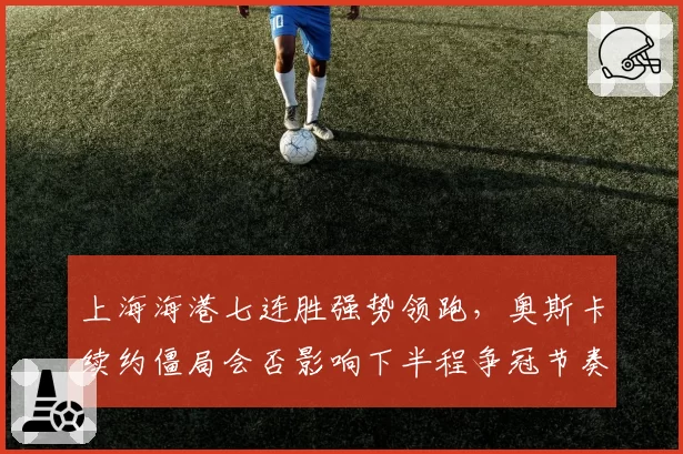上海海港七连胜强势领跑,奥斯卡续约僵局会否影响下半程争冠节奏?