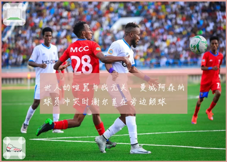 世人的喧嚣与我无关,曼城阿森纳球员冲突时谢尔基在旁边颠球