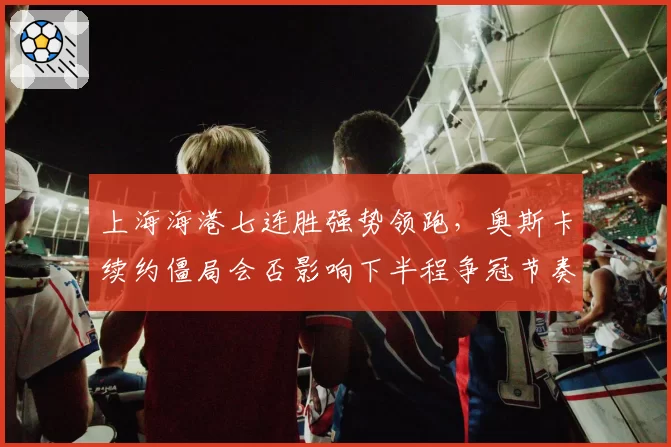 上海海港七连胜强势领跑,奥斯卡续约僵局会否影响下半程争冠节奏?